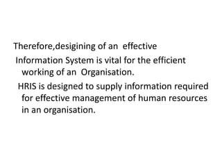 Therefore,desigining of an effective
Information System is vital for the efficient
working of an Organisation.
HRIS is designed to supply information required
for effective management of human resources
in an organisation.
 