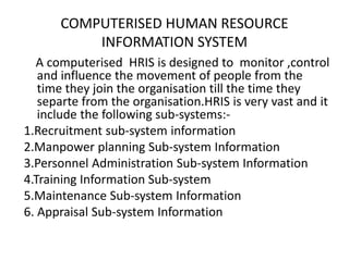 COMPUTERISED HUMAN RESOURCE
INFORMATION SYSTEM
A computerised HRIS is designed to monitor ,control
and influence the movement of people from the
time they join the organisation till the time they
separte from the organisation.HRIS is very vast and it
include the following sub-systems:-
1.Recruitment sub-system information
2.Manpower planning Sub-system Information
3.Personnel Administration Sub-system Information
4.Training Information Sub-system
5.Maintenance Sub-system Information
6. Appraisal Sub-system Information
 