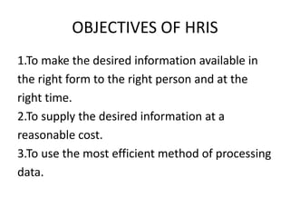 OBJECTIVES OF HRIS
1.To make the desired information available in
the right form to the right person and at the
right time.
2.To supply the desired information at a
reasonable cost.
3.To use the most efficient method of processing
data.
 