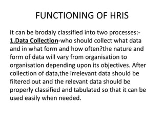 FUNCTIONING OF HRIS
It can be brodaly classified into two processes:-
1.Data Collection-who should collect what data
and in what form and how often?the nature and
form of data will vary from organisation to
organisation depending upon its objectives. After
collection of data,the irrelevant data should be
filtered out and the relevant data should be
properly classified and tabulated so that it can be
used easily when needed.
 