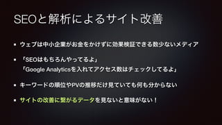 SEOと解析によるサイト改善 
ウェブは中小企業がお金をかけずに効果検証できる数少ないメディア 
「SEOはもちろんやってるよ」 
「Google Analyticsを入れてアクセス数はチェックしてるよ」 
キーワードの順位やPVの推移だけ見ていても何も分からない 
サイトの改善に繋がるデータを見ないと意味がない！ 
 