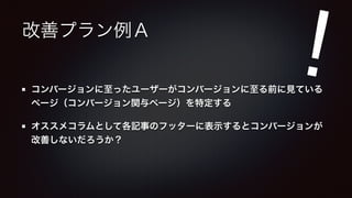 改善プラン例Ａ 
! 
コンバージョンに至ったユーザーがコンバージョンに至る前に見ている 
ページ（コンバージョン関与ページ）を特定する 
オススメコラムとして各記事のフッターに表示するとコンバージョンが 
改善しないだろうか？ 
 