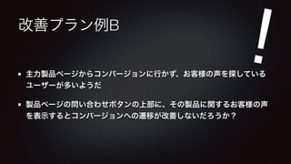 改善プラン例B 
! 
主力製品ページからコンバージョンに行かず、お客様の声を探している 
ユーザーが多いようだ 
製品ページの問い合わせボタンの上部に、その製品に関するお客様の声 
を表示するとコンバージョンへの遷移が改善しないだろうか？ 
 