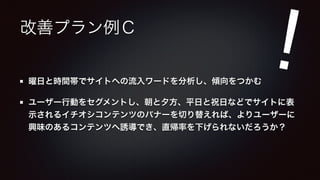 改善プラン例Ｃ 
! 
曜日と時間帯でサイトへの流入ワードを分析し、傾向をつかむ 
ユーザー行動をセグメントし、朝と夕方、平日と祝日などでサイトに表 
示されるイチオシコンテンツのバナーを切り替えれば、よりユーザーに 
興味のあるコンテンツへ誘導でき、直帰率を下げられないだろうか？ 
 
