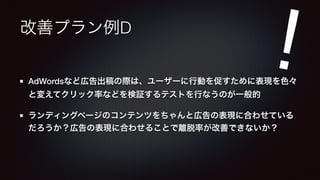 改善プラン例D 
! 
AdWordsなど広告出稿の際は、ユーザーに行動を促すために表現を色々 
と変えてクリック率などを検証するテストを行なうのが一般的 
ランディングページのコンテンツをちゃんと広告の表現に合わせている 
だろうか？広告の表現に合わせることで離脱率が改善できないか？ 
 