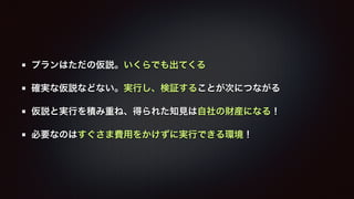 プランはただの仮説。いくらでも出てくる 
確実な仮説などない。実行し、検証することが次につながる 
仮説と実行を積み重ね、得られた知見は自社の財産になる！ 
必要なのはすぐさま費用をかけずに実行できる環境！ 
 