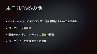 本日はCMSの話 
CMS＝ウェブサイトのコンテンツを管理するためのシステム 
ウェブページの管理 
画像やPDF等、コンテンツの素材の管理 
ウェブサイトを管理する人の管理 
 