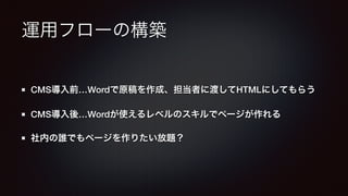 運用フローの構築 
CMS導入前…Wordで原稿を作成、担当者に渡してHTMLにしてもらう 
CMS導入後…Wordが使えるレベルのスキルでページが作れる 
社内の誰でもページを作りたい放題？ 
 