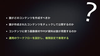 誰がどのコンテンツを作成すべきか 
誰が作成されたコンテンツをチェックして公開するのか 
コンテンツに使う画像素材やPDF資料は誰が用意するのか 
運用のワークフローを設計し、権限設定で表現する 
? 
 