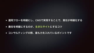 運用フローを明確にし、CMSで実現することで、責任が明確化する 
責任を明確にするのが、生きたサイトにするコツ 
コンサルティングの際、最も力を入れているポイントです 
 