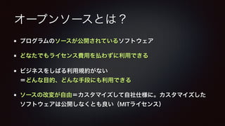 オープンソースとは？ 
プログラムのソースが公開されているソフトウェア 
どなたでもライセンス費用を払わずに利用できる 
ビジネスをしばる利用規約がない 
＝どんな目的、どんな手段にも利用できる 
ソースの改変が自由＝カスタマイズして自社仕様に。カスタマイズした 
ソフトウェアは公開しなくとも良い（MITライセンス） 
 