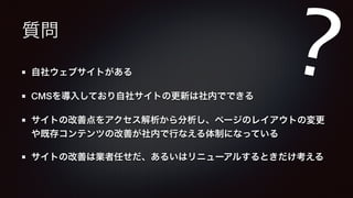 質問 
? 
自社ウェブサイトがある 
CMSを導入しており自社サイトの更新は社内でできる 
サイトの改善点をアクセス解析から分析し、ページのレイアウトの変更 
や既存コンテンツの改善が社内で行なえる体制になっている 
サイトの改善は業者任せだ、あるいはリニューアルするときだけ考える 
 