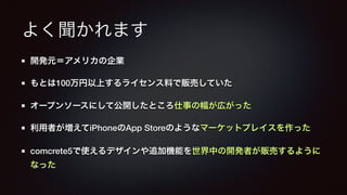 よく聞かれます 
開発元＝アメリカの企業 
もとは100万円以上するライセンス料で販売していた 
オープンソースにして公開したところ仕事の幅が広がった 
利用者が増えてiPhoneのApp Storeのようなマーケットプレイスを作った 
comcrete5で使えるデザインや追加機能を世界中の開発者が販売するように 
なった 
 