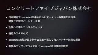 コンクリートファイブジャパン株式会社 
日本国内でconcrete5を中心にしたマーケットの構築を目指す、 
開発元の認定パートナー企業 
企業への導入コンサルティング 
機能カスタマイズ 
concrete5を取り扱う制作会社を一覧にしたパートナー制度の運営 
有償のエンタープライズ向けconcrete5追加機能の販売 
 