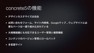 concrete5の機能 
デザインカスタマイズは自由 
お問い合わせフォーム、サイト内検索、Googleマップ…ウェブサイトに必 
要なパーツは一通り組み込まれている 
大規模組織にも対応できるユーザー管理と権限機能 
コンテンツのバージョン管理とロールバック 
多言語サイト 
 