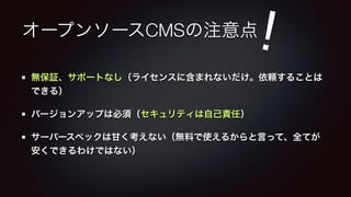 ! 
オープンソースCMSの注意点 
無保証、サポートなし（ライセンスに含まれないだけ。依頼することは 
できる） 
バージョンアップは必須（セキュリティは自己責任） 
サーバースペックは甘く考えない（無料で使えるからと言って、全てが 
安くできるわけではない） 
 
