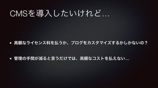 CMSを導入したいけれど… 
高額なライセンス料を払うか、ブログをカスタマイズするかしかないの？ 
管理の手間が減ると言うだけでは、高額なコストを払えない… 
 