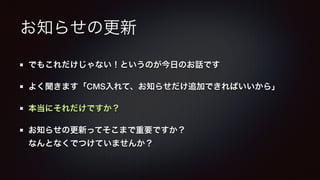 お知らせの更新 
でもこれだけじゃない！というのが今日のお話です 
よく聞きます「CMS入れて、お知らせだけ追加できればいいから」 
本当にそれだけですか？ 
お知らせの更新ってそこまで重要ですか？ 
なんとなくでつけていませんか？ 
 