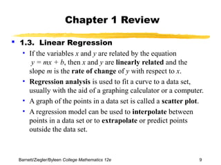 Chapter 1 Review 
 1.3. Linear Regression 
• If the variables x and y are related by the equation 
y = mx + b, then x and y are linearly related and the 
slope m is the rate of change of y with respect to x. 
• Regression analysis is used to fit a curve to a data set, 
usually with the aid of a graphing calculator or a computer. 
• A graph of the points in a data set is called a scatter plot. 
• A regression model can be used to interpolate between 
points in a data set or to extrapolate or predict points 
outside the data set. 
Barnett/Ziegler/Byleen College Mathematics 12e 9 
