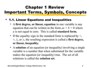 Chapter 1 Review 
Important Terms, Symbols, Concepts 
 1.1. Linear Equations and Inequalities 
• A first degree, or linear, equation in one variable is any 
equation that can be written in the form ax + b = 0 where 
a is not equal to zero. This is called standard form. 
• If the equality sign in the standard form is replaced by <, 
>, ≤, or ≥, the resulting expression is called a first degree, 
or linear, inequality. 
• A solution of an equation (or inequality) involving a single 
variable is a number that when substituted for the variable 
makes the equation (or inequality) true. The set of all 
solutions is called the solution set. 
Barnett/Ziegler/Byleen College Mathematics 12e 2 
 