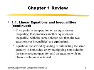 Chapter 1 Review 
 1.1. Linear Equations and Inequalities 
(continued) 
• If we perform an operation on an equation (or 
inequality) that produces another equation (or 
inequality) with the same solution set, then the two 
equations (or inequalities) are equivalent. 
• Equations are solved by adding or subtracting the same 
quantity to both sides, or by multiplying both sides by 
the same nonzero quantity until an equation with an 
obvious solution is obtained. 
Barnett/Ziegler/Byleen College Mathematics 12e 3 
 