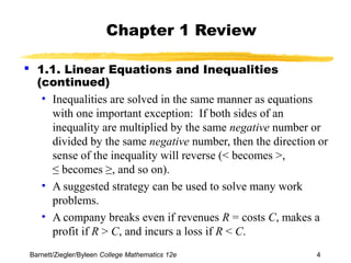 Chapter 1 Review 
 1.1. Linear Equations and Inequalities 
(continued) 
• Inequalities are solved in the same manner as equations 
with one important exception: If both sides of an 
inequality are multiplied by the same negative number or 
divided by the same negative number, then the direction or 
sense of the inequality will reverse (< becomes >, 
≤ becomes ≥, and so on). 
• A suggested strategy can be used to solve many work 
problems. 
• A company breaks even if revenues R = costs C, makes a 
profit if R > C, and incurs a loss if R < C. 
Barnett/Ziegler/Byleen College Mathematics 12e 4 
 