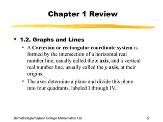 Chapter 1 Review 
 1.2. Graphs and Lines 
• A Cartesian or rectangular coordinate system is 
formed by the intersection of a horizontal real 
number line, usually called the x axis, and a vertical 
real number line, usually called the y axis, at their 
origins. 
• The axes determine a plane and divide this plane 
into four quadrants, labeled I through IV. 
Barnett/Ziegler/Byleen College Mathematics 12e 5 
 