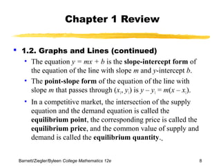 Chapter 1 Review 
 1.2. Graphs and Lines (continued) 
• The equation y = mx + b is the slope-intercept form of 
the equation of the line with slope m and y-intercept b. 
• The point-slope form of the equation of the line with 
slope m that passes through (x1, y1) is y – y1 = m(x – x1). 
• In a competitive market, the intersection of the supply 
equation and the demand equation is called the 
equilibrium point, the corresponding price is called the 
equilibrium price, and the common value of supply and 
demand is called the equilibrium quantity. 
Barnett/Ziegler/Byleen College Mathematics 12e 8 
 