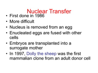Nuclear Transfer
• First done in 1986
• More difficult
• Nucleus is removed from an egg
• Enucleated eggs are fused with other
cells
• Embryos are transplanted into a
surrogate mother
• In 1997, Dolly the sheep was the first
mammalian clone from an adult donor cell
 