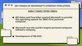 EARLY YEARS (1970S-1980’s)
● Bill Gates and Paul Allen started Microsoft to provide
the operating system for IBM’s first personal
computer.
● Microsoft was the world’s largest personal-computer
software company.
● Development of MS-DOS
KEY STAGES OF MICROSOFT'S STRATEGY EVOLUTION:
 