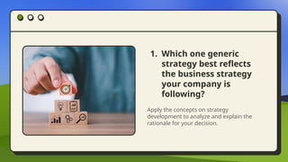 1. Which one generic
strategy best reflects
the business strategy
your company is
following?
Apply the concepts on strategy
development to analyze and explain the
rationale for your decision.
 