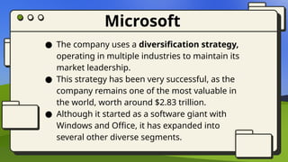 Microsoft
● The company uses a diversification strategy,
operating in multiple industries to maintain its
market leadership.
● This strategy has been very successful, as the
company remains one of the most valuable in
the world, worth around $2.83 trillion.
● Although it started as a software giant with
Windows and Office, it has expanded into
several other diverse segments.
 