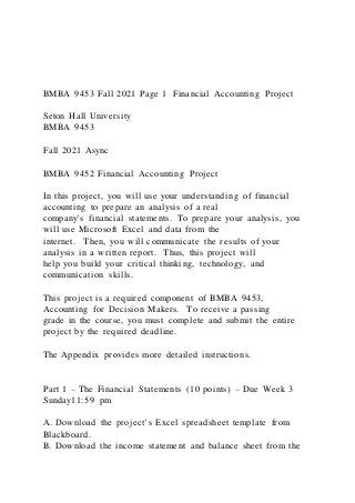 BMBA 9453 Fall 2021 Page 1 Financial Accounting Project
Seton Hall University
BMBA 9453
Fall 2021 Async
BMBA 9452 Financial Accounting Project
In this project, you will use your understanding of financial
accounting to prepare an analysis of a real
company's financial statements. To prepare your analysis, you
will use Microsoft Excel and data from the
internet. Then, you will communicate the results of your
analysis in a written report. Thus, this project will
help you build your critical thinking, technology, and
communication skills.
This project is a required component of BMBA 9453,
Accounting for Decision Makers. To receive a passing
grade in the course, you must complete and submit the entire
project by the required deadline.
The Appendix provides more detailed instructions.
Part 1 – The Financial Statements (10 points) – Due Week 3
Sunday11:59 pm
A. Download the project’s Excel spreadsheet template from
Blackboard.
B. Download the income statement and balance sheet from the
 