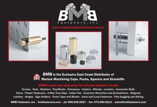 B                       B
                                     Fasteners,Inc
                                Your complete display fastener source.




                         BMB is the Exclusive East Coast Distributor of
                        Marlow Machining Caps, Pucks, Spacers and Standoffs
                     BMB is your one stop shop for all your fastener needs.
       Screws . Nuts . Washers . Pop-Rivets . Extrusions . Casters . Wheels . Levelers . Connector Bolts
   Cams . Plastic Fasteners . X-Mas Tree Clips . Cable Ties . Economy Wrenches and Screwdrivers . Magnets
 Latches . Hinges . Sign Holders . Foam Tape and Blocks . Hook and Loop Fasteners . Poly-bagging and Kitting
BMB Fasteners, Inc | bmbfasteners.com | ph: 800.635.9227 | fax: 973.200.0214 | sales@bmbfasteners.com
 