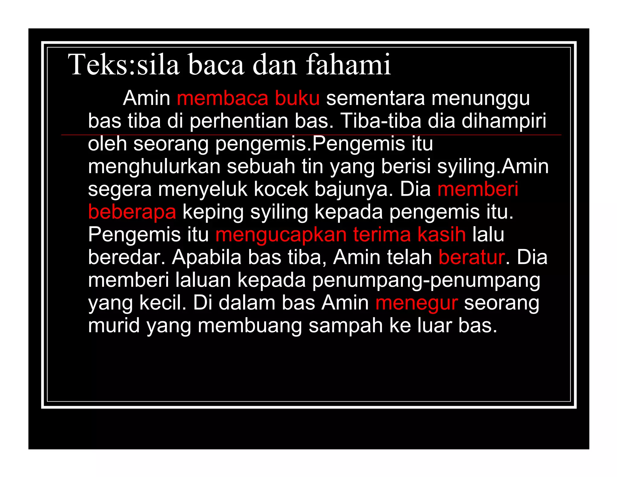 Teks:sila baca dan fahami
     Amin membaca buku sementara menunggu
 bas tiba di perhentian bas. Tiba-tiba dia dihampiri
 oleh seorang pengemis.Pengemis itu
 menghulurkan sebuah tin yang berisi syiling.Amin
 segera menyeluk kocek bajunya. Dia memberi
 beberapa keping syiling kepada pengemis itu.
 Pengemis itu mengucapkan terima kasih lalu
 beredar. Apabila bas tiba, Amin telah beratur. Dia
 memberi laluan kepada penumpang-penumpang
 yang kecil. Di dalam bas Amin menegur seorang
 murid yang membuang sampah ke luar bas.
 