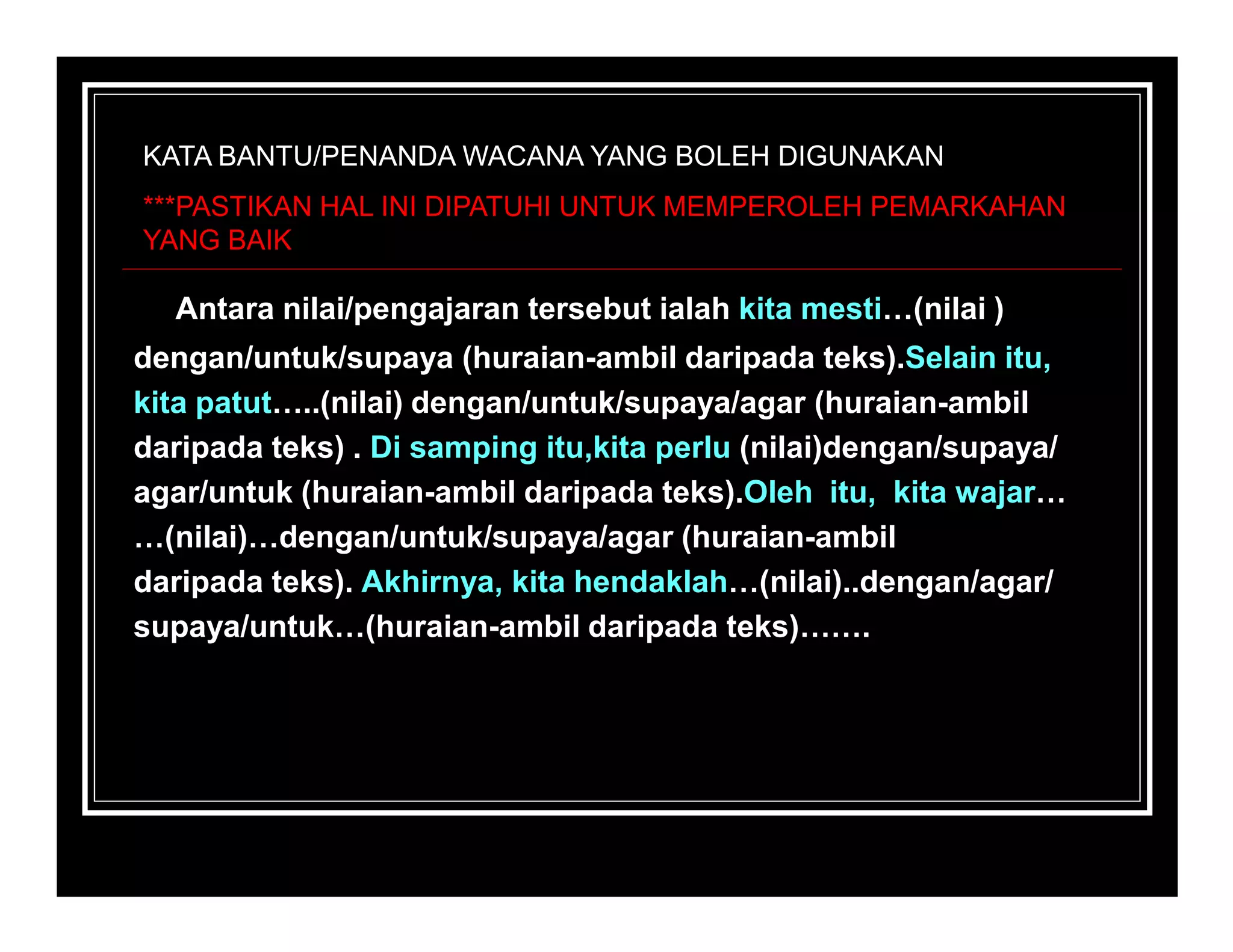 KATA BANTU/PENANDA WACANA YANG BOLEH DIGUNAKAN
***PASTIKAN HAL INI DIPATUHI UNTUK MEMPEROLEH PEMARKAHAN
YANG BAIK

  Antara nilai/pengajaran tersebut ialah kita mesti…(nilai )
dengan/untuk/supaya (huraian-ambil daripada teks).Selain itu,
kita patut…..(nilai) dengan/untuk/supaya/agar (huraian-ambil
daripada teks) . Di samping itu,kita perlu (nilai)dengan/supaya/
agar/untuk (huraian-ambil daripada teks).Oleh itu, kita wajar…
…(nilai)…dengan/untuk/supaya/agar (huraian-ambil
daripada teks). Akhirnya, kita hendaklah…(nilai)..dengan/agar/
supaya/untuk…(huraian-ambil daripada teks)…….
 