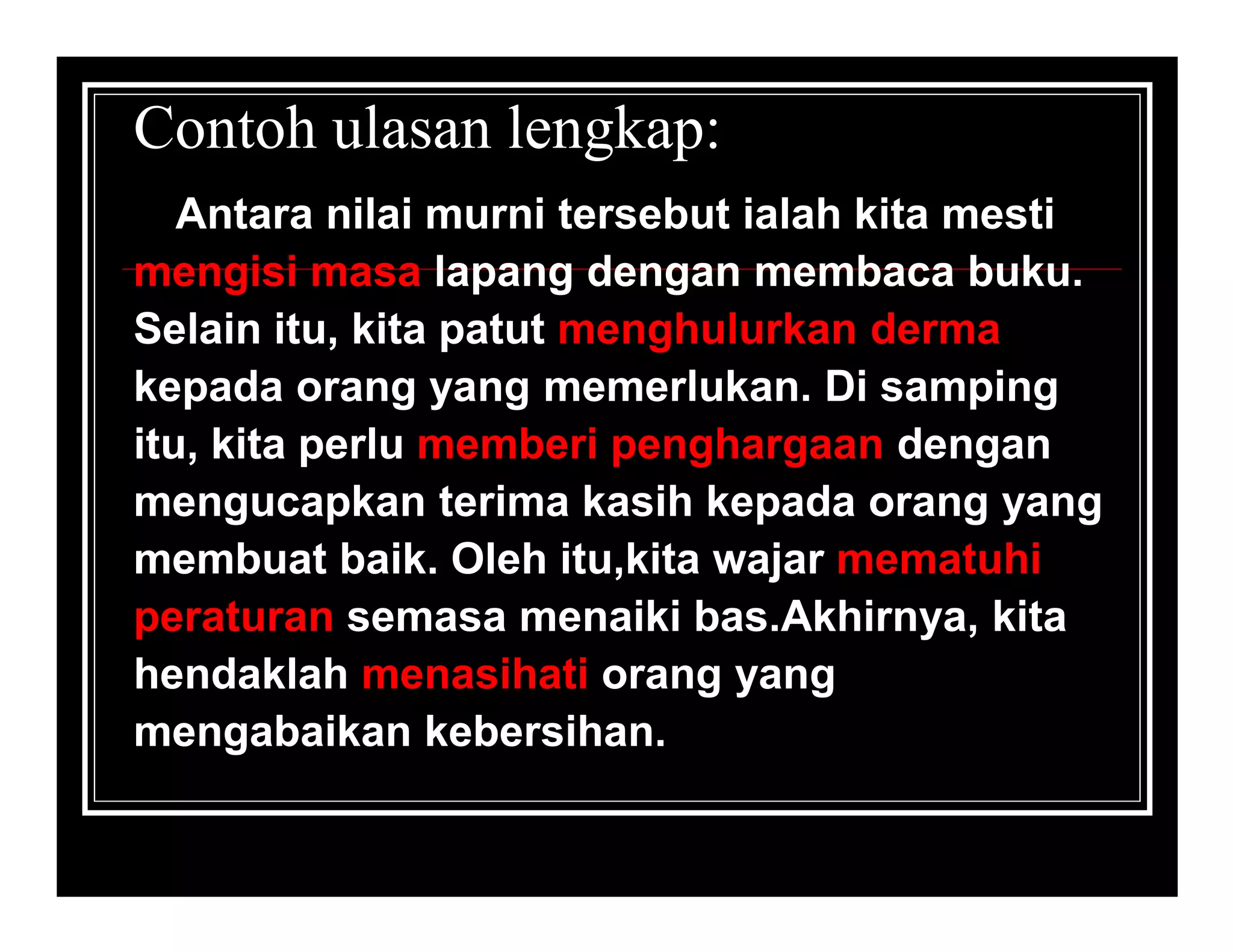 Contoh ulasan lengkap:
   Antara nilai murni tersebut ialah kita mesti
mengisi masa lapang dengan membaca buku.
Selain itu, kita patut menghulurkan derma
kepada orang yang memerlukan. Di samping
itu, kita perlu memberi penghargaan dengan
mengucapkan terima kasih kepada orang yang
membuat baik. Oleh itu,kita wajar mematuhi
peraturan semasa menaiki bas.Akhirnya, kita
hendaklah menasihati orang yang
mengabaikan kebersihan.
 