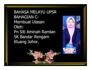 BAHASA MELAYU UPSR
BAHAGIAN C-
Membuat Ulasan
Oleh:
Pn Siti Aminah Ramlan
SK Bandar Rengam
Kluang Johor.
 