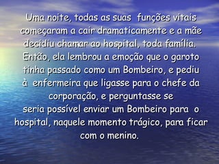 Uma noite, todas as suas  funções vitais começaram a cair dramaticamente e a mãe decidiu chamar ao hospital, toda família.  Então, ela lembrou a emoção que o garoto tinha passado como um Bombeiro, e pediu à  enfermeira que ligasse para o chefe da corporação, e perguntasse se seria possível enviar um Bombeiro para  o hospital, naquele momento trágico, para ficar com o menino.   