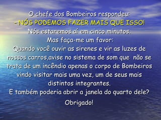 O chefe dos Bombeiros respondeu:  - NÓS PODEMOS FAZER MAIS QUE ISSO!   Nós estaremos aí em cinco minutos.  Mas faça-me um favor: Quando você ouvir as sirenes e vir as luzes de  nossos carros,avise no sistema de som que  não se  trata de um incêndio apenas o corpo de Bombeiros  vindo visitar mais uma vez, um de seus mais  distintos integrantes.  E também poderia abrir a janela do quarto dele?  Obrigado!   
