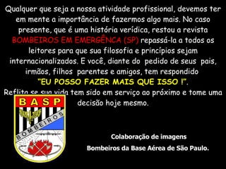 Qualquer que seja a nossa atividade profissional, devemos ter em mente a importância de fazermos algo mais. No caso presente, que é uma história verídica, restou a revista  BOMBEIROS EM EMERGÊNCA (SP)  repassá-la a todos os leitores para que sua filosofia e princípios sejam internacionalizados. E você, diante do  pedido de seus  pais, irmãos, filhos  parentes e amigos, tem respondido  “ EU POSSO FAZER MAIS QUE ISSO !” . Reflita se sua vida tem sido em serviço ao próximo e tome uma decisão hoje mesmo. Colaboração de imagens Bombeiros da Base Aérea de São Paulo.  