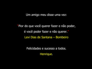 Um amigo meu disse uma vez: “ Pior do que você querer fazer e não poder, é você poder fazer e não querer. ” Levi Dias de Santana – Bombeiro Felicidades e sucesso a todos. Henrique . 