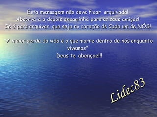 Esta mensagem não deve ficar  arquivada!  Absorva-a e depois encaminhe para os seus amigos!  Se é para arquivar, que seja no coração de Cada um de NÓS!  "A maior perda da vida é o que morre dentro de nós enquanto vivemos"  Deus te  abençoe!!! Lidec83  
