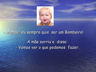 A mãe sorriu e  disse:  - Vamos ver o que podemos  fazer.  - Mamãe, eu sempre quis  ser um Bombeiro! 