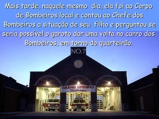 Mais tarde, naquele mesmo  dia, ela foi ao Corpo  de Bombeiros local e contou ao Chefe dos Bombeiros a situação de seu  filho e perguntou se seria possível o garoto dar uma volta no carro dos  Bombeiros, em torno do quarteirão.   