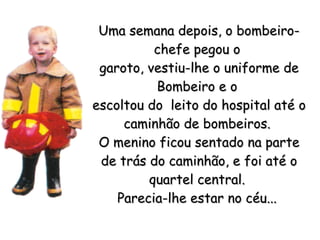 Uma semana depois, o bombeiro-chefe pegou o  garoto, vestiu-lhe o uniforme de Bombeiro e o  escoltou do  leito do hospital até o caminhão de bombeiros.  O menino ficou sentado na parte de trás do caminhão, e foi até o quartel central.  Parecia-lhe estar no céu...   