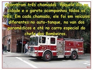 Ocorreram três chamadas  naquele dia na cidade e o garoto acompanhou todas as três. Em cada chamada, ele foi em veículos diferentes:no auto-tanque, na van dos paramédicos e até no carro especial do chefe dos Bombeiros.   