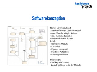Softwarekonzeption
Name: Lernmodulstart
Zweck: Informiert über das Modul,
sowie über die Möglichkeiten
Titel: <Lernmodulname>
#Was enthält der Screen
Inhalt:
- Name des Moduls
- Kurzinfos
- Eigener Lernstand
- Start derAufgaben
- Einstieg in Glossar
Interaktion:
- Softkey: Ok Startet,
Zurück geht zur Liste der Module
 