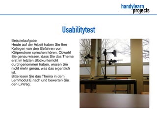 Usabilitytest
Beispielaufgabe
Heute auf der Arbeit haben Sie Ihre
Kollegen von den Gefahren von
Körperstrom sprechen hören. Obwohl
Sie genau wissen, dass Sie das Thema
erst im letzten Blockunterricht
durchgenommen haben, wissen Sie
nicht mehr genau, was das eigentlich
ist.
Bitte lesen Sie das Thema in dem
Lernmodul E nach und bewerten Sie
den Eintrag.
 