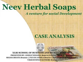 Neev Herbal Soaps A venture for social Development CASE ANALYSIS XLRI SCHOOL OF BUSINESS AND HUMAN RESOURCE PRESENTED BY: ANSHAT SINGHAL B09070||GAURAV SHARMA B09080|| MEGHA BHATIA B09090 || PAVANI AYSOLA B09100 || SAYAN MAJUMDER B09110 ||  VIKRAM SINGH RATHORE B09120 
